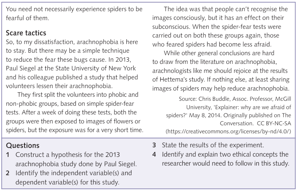 You need not necessarily experience spiders to be <br/>fearful of them. <br/>Scare tactics <br/>So, to my dissatisfaction, arachnophobia is here <br/>to stay. But there may be a simple technique <br/>to reduce the fear these bugs cause. In 2013, <br/>Paul Siegel at the State University of New York <br/>and his colleague published a study that helped <br/>volunteers lessen their arachnophobia. <br/>They first split the volunteers into phobic and <br/>non-phobic groups, based on simple spider-fear <br/>tests. After a week of doing these tests, both the <br/>groups were then exposed to images of flowers or <br/>spiders, but the exposure was for a very short time. <br/>Questions <br/>1 Construct a hypothesis for the 2013 <br/>arachnophobia study done by Paul Siegel. <br/>2 Identify the independent variable(s) and <br/>dependent variable(s) for this study. <br/>The idea was that people can't recognise the <br/>images consciously, but it has an effect on their <br/>subconscious. When the spider-fear tests were <br/>carried out on both these groups again, those <br/>who feared spiders had become less afraid. <br/>While other general conclusions are hard <br/>to draw from the literature on arachnophobia, <br/>arachnologists like me should rejoice at the results <br/>of Hettema's study. If nothing else, at least sharing <br/>images of spiders may help reduce arachnophobia. <br/>3 <br/>4 <br/>Source: Chris Buddle, Assoc. Professor, McGill <br/>University, •Explainer: why are we afraid Of <br/>spiders?' May 8, 2014. Originally published on The <br/>conversation. CC BY-NC-SA <br/>(https://creativecommons.org/licenses/by-nd/4. O/ ) <br/>State the results of the experiment. <br/>Identify and explain two ethical concepts the <br/>researcher would need to follow in this study. 